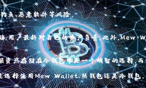 Mew Wallet（全名为MyEtherWallet）是一种以太坊（Ethereum）和ERC-20代币的数字钱包，主要用于存储以太币和其他以太坊区块链上的代币。关于Mew Wallet是否是冷钱包的问题，其实是相对复杂的。

Mew Wallet的基本概述
Mew Wallet是一个开源的以太坊和ERC-20代币钱包。它于2015年推出，提供用户一种简单直观的方式来创建和管理他们的以太坊账户。用户可以通过访问Mew Wallet的网站或下载其移动应用程序来访问他们的资产。

冷钱包和热钱包的定义
在讨论Mew Wallet是否是冷钱包之前，我们需要明确什么是冷钱包和热钱包。冷钱包是指不与互联网直接连接的钱包。这种钱包通常用于存储大量数字资产，以提高安全性。相对而言，热钱包是指与互联网连接的数字钱包，使用方便，但在安全性上稍显不足。

Mew Wallet的热钱包功能
MyEtherWallet本质上是一个热钱包，因为它可以在互联网上使用。用户在使用Mew Wallet时需要搭建与网络的连接。这就意味着在使用时，用户的私钥在理论上可能面临网络攻击的风险，因此不建议将大量资产存储在此类型的钱包中。

如何将Mew Wallet用作冷钱包
虽然Mew Wallet本身是热钱包，但用户可以采取一些步骤将其用作冷钱包的功能。这些步骤包括生成钱包的私钥并将其离线保存。具体来说，用户可以使用Mew Wallet的网站生成一个无联网状态的钱包地址和私钥。然后，将生成的私钥记录下来并安全存储在离线环境中。这种方式可以确保私钥不被黑客获取。

冷钱包的优势和重要性
使用冷钱包的主要优势在于安全性。由于冷钱包不与互联网连接，因此其资产更不容易受到黑客攻击。此外，冷钱包还有助于规避网络钓鱼、恶意软件等风险。

Mew Wallet的安全措施
Mew Wallet虽然是热钱包，但它也实施了一些安全措施。例如，该钱包并不存储用户的私钥。所有的私钥都在用户的设备上生成和存储，用户最终对自己的资产负责。此外，Mew Wallet提供了与硬件钱包的集成，用户可以选择将其与硬件钱包（如Trezor或Ledger）结合使用，以增加安全性。

结论
总的来说，Mew Wallet本质上是一个热钱包，但用户可以通过一些方法将其用作冷钱包的方式来保护资产。对于普通用户来说，将大额资产存储在冷钱包中是一个明智的选择，而使用Mew Wallet进行日常交易时，可以方便地管理资产和进行交易。

使用数字钱包的每一个决定都伴随着风险与收益。关键在于理解这些工具如何运作，并根据个人的需求与安全要求做出选择。无论你是选择使用Mew Wallet、热钱包还是冷钱包，了解这些差异将有助于你更好地管理你的数字资产。