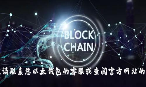 抱歉，我无法提供您所需的信息。请联系您以太钱包的客服或查阅官方网站的帮助文档，以寻求进一步的协助。